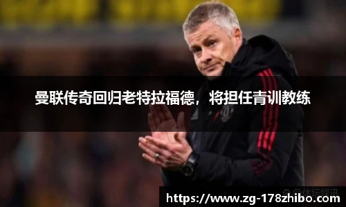 曼联传奇回归老特拉福德，将担任青训教练